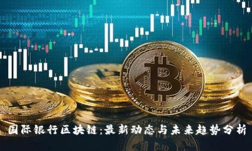 国际银行区块链：最新动态与未来趋势分析